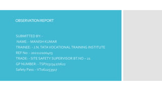 OBSERVATIONREPORT
SUBMITTED BY: -
NAME: - MANISH KUMAR
TRAINEE: - J.N.TATAVOCATIONAL TRAINING INSTITUTE
REF No: - 202112100403
TRADE: - SITE SAFETY SUPERVISOR BT.NO – 21
GP NUMBER: -TSP/032342/0622
Safety Pass: -VT062253917
 