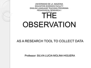 THE
OBSERVATION
AS A RESEARCH TOOL TO COLLECT DATA
UNIVERSIDAD DE LA AMAZONIA
EDUCATION SCIENCES FACULTY
ENGLISH LANGUAGE TEACHING PROGRAMA
PEDAGOGICAL RESEARCH I
II-2013
Professor: SILVIA LUCIA MOLINA HIGUERA
 