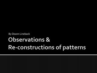 Observations &Re-constructions of patterns By Deann Lineback 