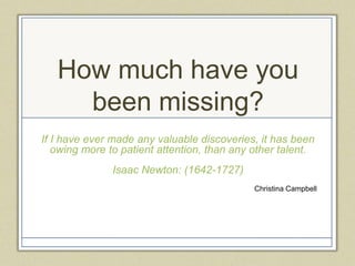 How much have you
     been missing?
If I have ever made any valuable discoveries, it has been
   owing more to patient attention, than any other talent.
               Isaac Newton: (1642-1727)
                                             Christina Campbell
 