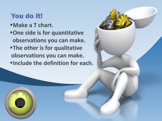 You do it!
•Make a T chart.
•One side is for quantitative
observations you can make.
•The other is for qualitative
observations you can make.
•Include the definition for each.
 