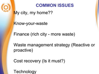 COMMON ISSUES 
My city, my home?? 
Know-your-waste 
Finance (rich city - more waste) 
Waste management strategy (Reactive or 
proactive) 
Cost recovery (Is it must?) 
Technology 
 