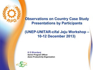 Observations on Country Case Study 
Presentations by Participants 
(UNEP-UNITAR-cifal Jeju Workshop – 
10-12 December 2013) 
K D Bhardwaj 
Senior Program Officer 
Asian Productivity Organization 
 
