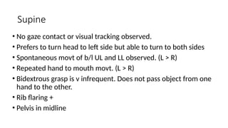 Supine
• No gaze contact or visual tracking observed.
• Prefers to turn head to left side but able to turn to both sides
• Spontaneous movt of b/l UL and LL observed. (L > R)
• Repeated hand to mouth movt. (L > R)
• Bidextrous grasp is v infrequent. Does not pass object from one
hand to the other.
• Rib flaring +
• Pelvis in midline
 
