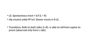 • LE: Spontaneous movt + b/l (L > R)
• Hip neutral ankle PF b/l. Slower movts in R LE.
• Transitions: Rolls to both sides (L>R). Is able to roll from supine to
prone (observed only from L side)
 