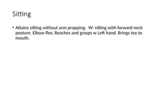 Sitting
• Attains sitting without arm propping. W- sitting with forward neck
posture. Elbow flex, Reaches and grasps w Left hand. Brings toy to
mouth.
 