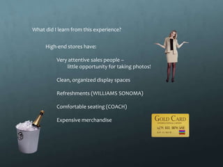 What did I learn from this experience?


     High-end stores have:

          Very attentive sales people –
              little opportunity for taking photos!

          Clean, organized display spaces

          Refreshments (WILLIAMS SONOMA)

          Comfortable seating (COACH)

          Expensive merchandise
 
