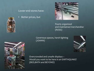 Lower-end stores have:

• Better prices, but

                                 Poorly organized
                                 and maintained merchandise
                                 (ROSS)


               Cavernous spaces, harsh lighting
               (JOANN)




         Overcrowded and unsafe displays –
         Would you want to be here in an EARTHQUAKE?
         (BED,BATH and BEYOND)
 