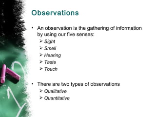 Observations
• An observation is the gathering of information
by using our five senses:
 Sight
 Smell
 Hearing
 Taste
 Touch

• There are two types of observations
 Qualitative
 Quantitative

 