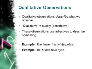 Qualitative Observations
• Qualitative observations describe what we
observe.
• “Qualitative” = quality (descriptive)
• Th...