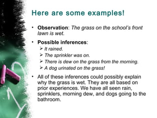 Here are some examples!
• Observation: The grass on the school’s front
lawn is wet.
• Possible inferences:
 It rained.
 The sprinkler was on.
 There is dew on the grass from the morning.
 A dog urinated on the grass!

• All of these inferences could possibly explain
why the grass is wet. They are all based on
prior experiences. We have all seen rain,
sprinklers, morning dew, and dogs going to the
bathroom.

 