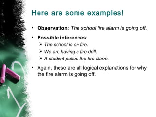 Here are some examples!
• Observation: The school fire alarm is going off.
• Possible inferences:
 The school is on fire.
 We are having a fire drill.
 A student pulled the fire alarm.

• Again, these are all logical explanations for why
the fire alarm is going off.

 