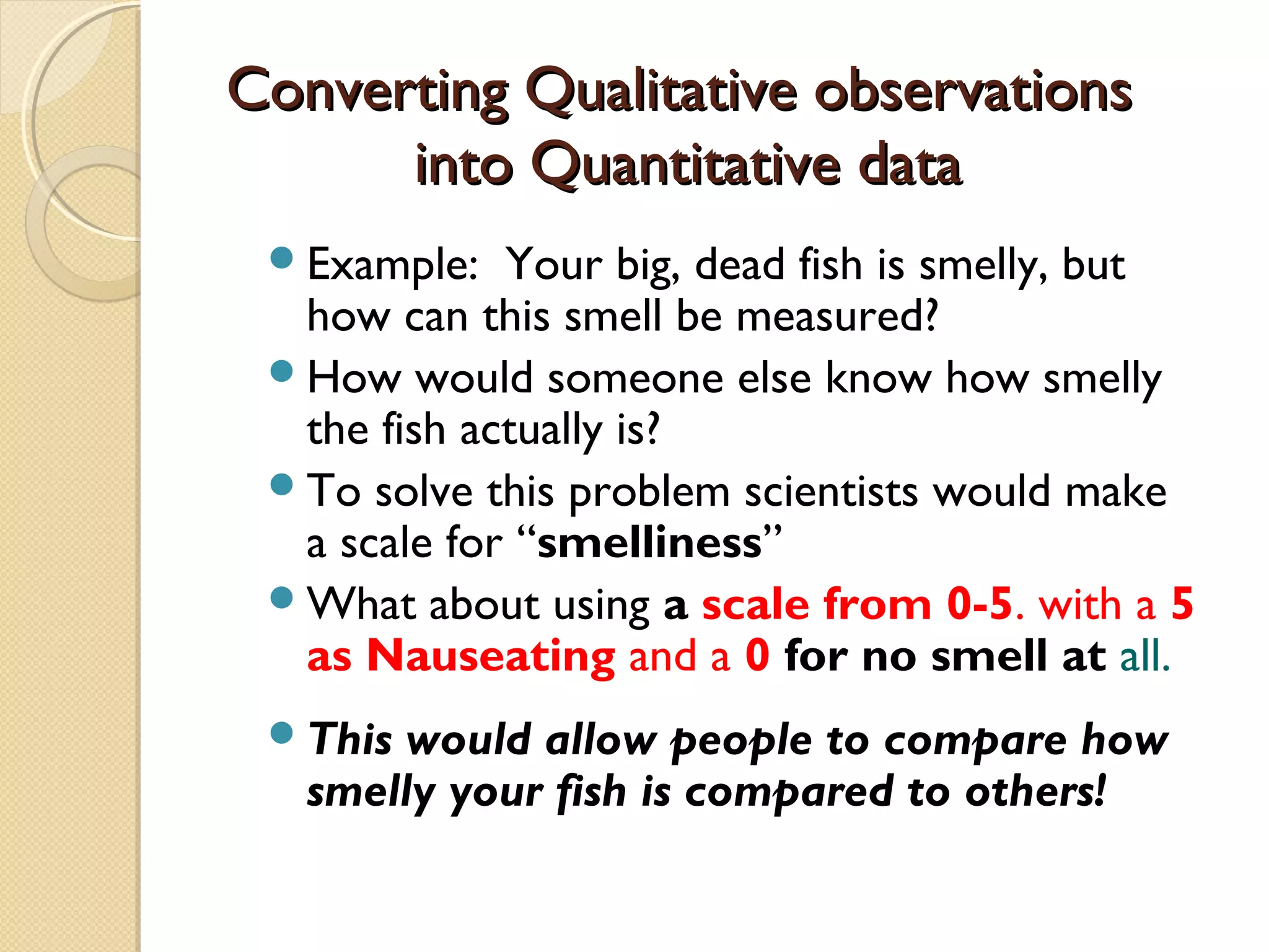 Converting Qualitative observationsConverting Qualitative observations
into Quantitative datainto Quantitative data
Example: Your big, dead fish is smelly, but
how can this smell be measured?
How would someone else know how smelly
the fish actually is?
To solve this problem scientists would make
a scale for “smelliness”
What about using a scale from 0-5, with a 5
as Nauseating and a 0 for no smell at all.
This would allow people to compare how
smelly your fish is compared to others!
 