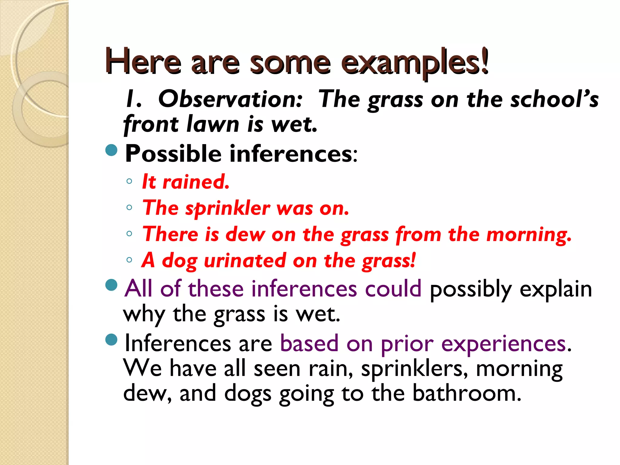 Here are some examples!Here are some examples!
1. Observation: The grass on the school’s
front lawn is wet.
Possible inferences:
◦ It rained.
◦ The sprinkler was on.
◦ There is dew on the grass from the morning.
◦ A dog urinated on the grass!
All of these inferences could possibly explain
why the grass is wet.
Inferences are based on prior experiences.
We have all seen rain, sprinklers, morning
dew, and dogs going to the bathroom.
 