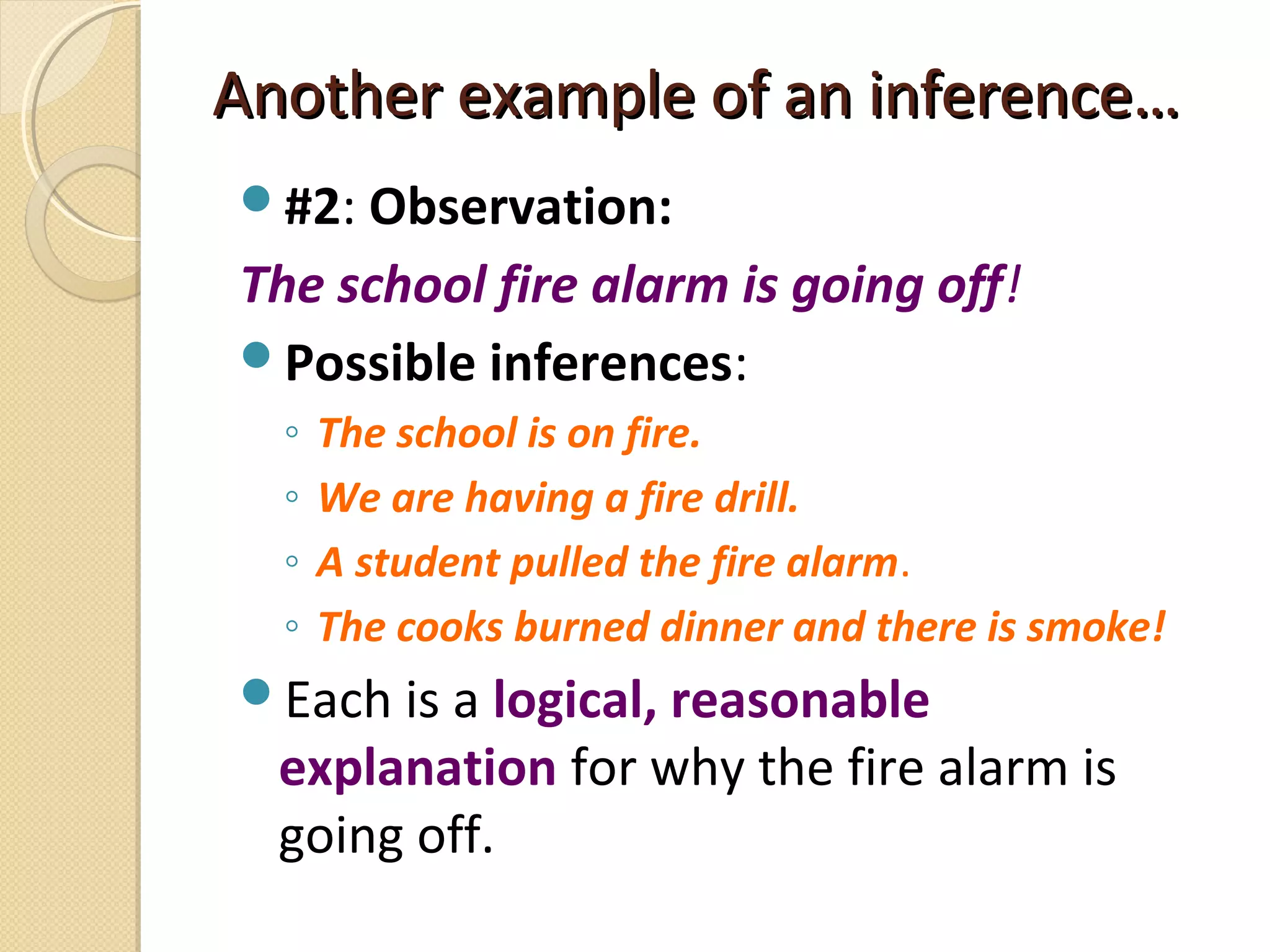 Another example of an inference…Another example of an inference…
#2: Observation:
The school fire alarm is going off!
Possible inferences:
◦ The school is on fire.
◦ We are having a fire drill.
◦ A student pulled the fire alarm.
◦ The cooks burned dinner and there is smoke!
Each is a logical, reasonable
explanation for why the fire alarm is
going off.
 