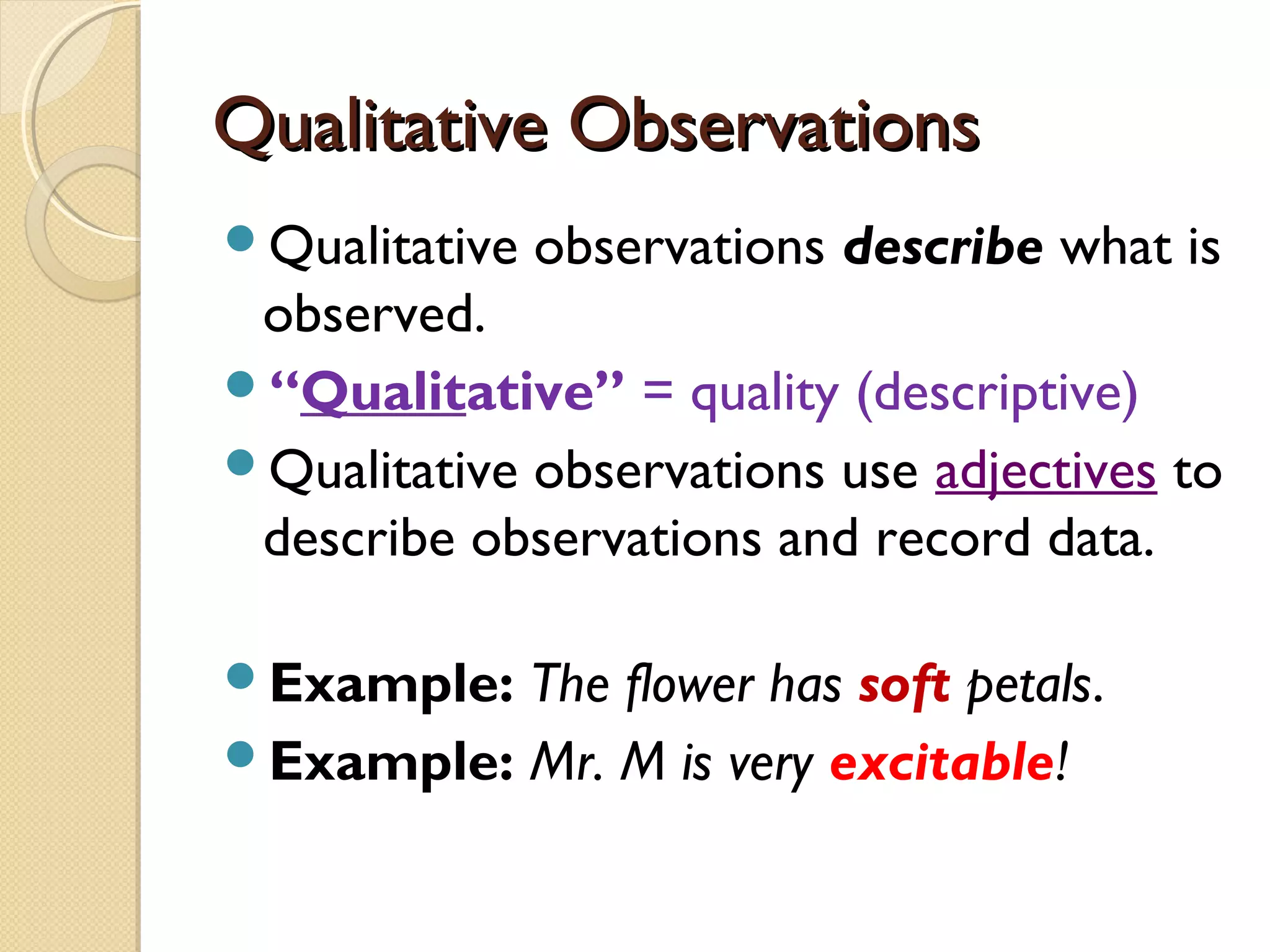 Qualitative ObservationsQualitative Observations
Qualitative observations describe what is
observed.
“Qualitative” = quality (descriptive)
Qualitative observations use adjectives to
describe observations and record data.
Example: The flower has soft petals.
Example: Mr. M is very excitable!
 