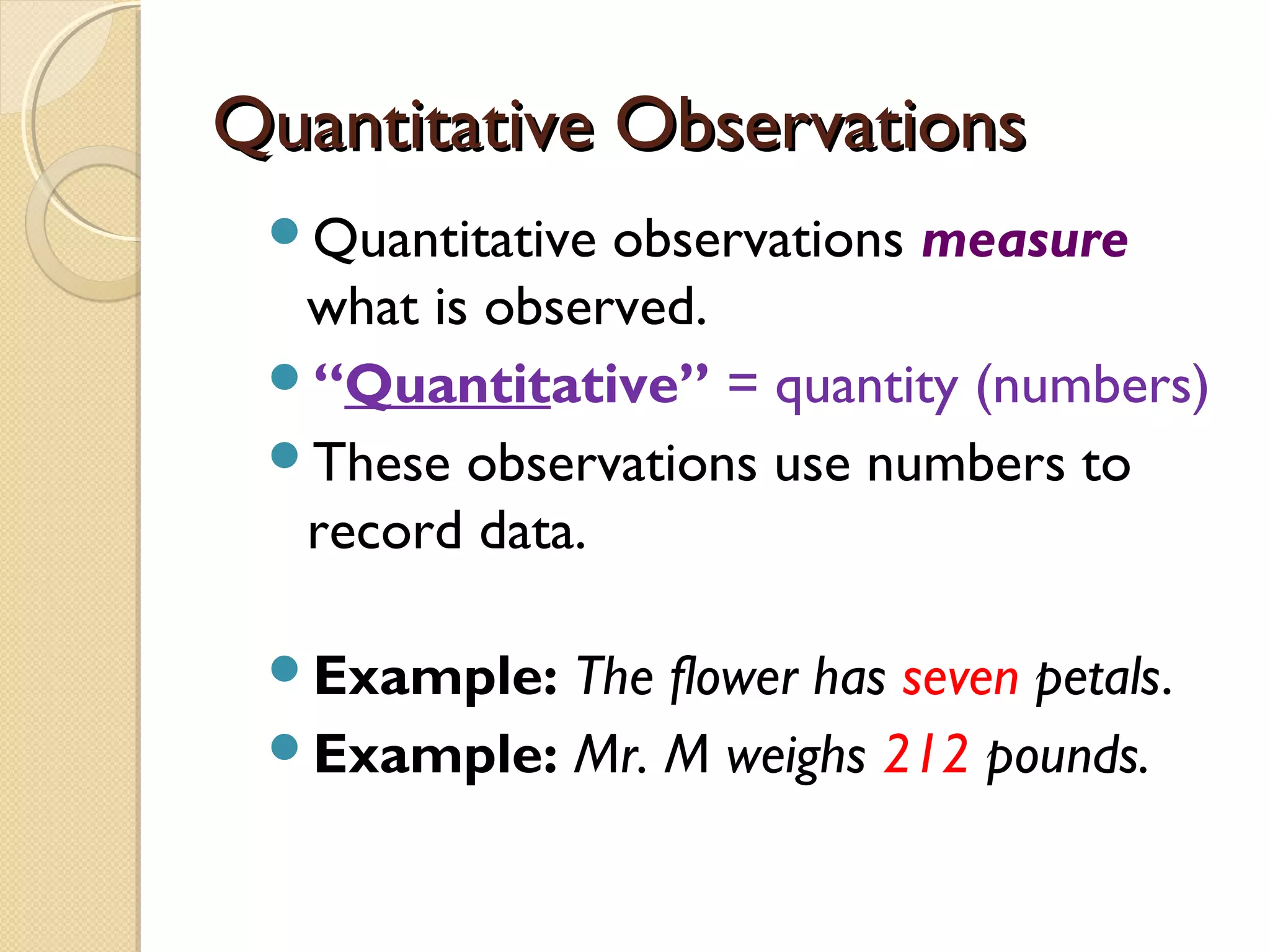 Quantitative ObservationsQuantitative Observations
Quantitative observations measure
what is observed.
“Quantitative” = quantity (numbers)
These observations use numbers to
record data.
Example: The flower has seven petals.
Example: Mr. M weighs 212 pounds.
 