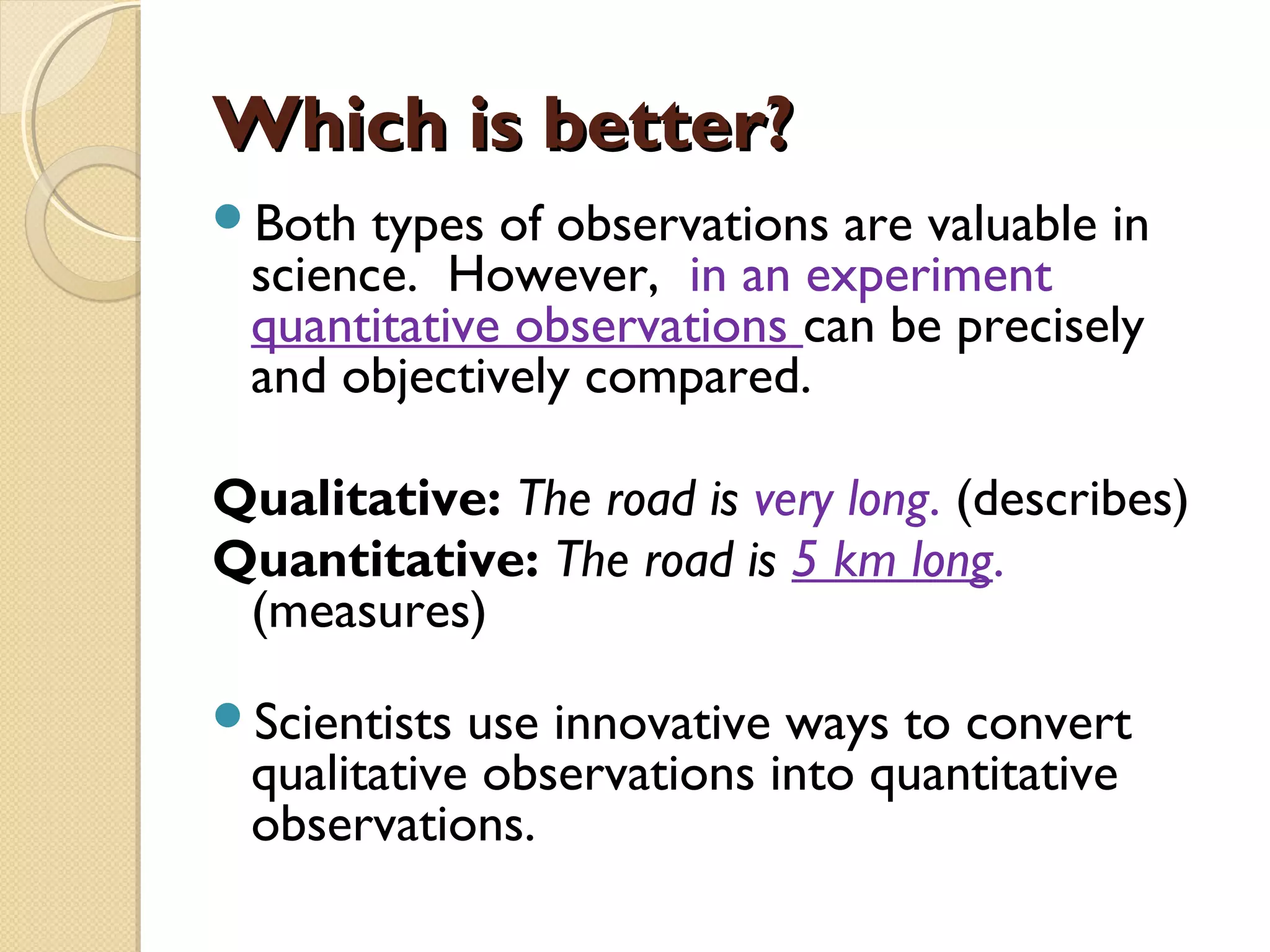 Which is better?Which is better?
Both types of observations are valuable in
science. However, in an experiment
quantitative observations can be precisely
and objectively compared.
Qualitative: The road is very long. (describes)
Quantitative: The road is 5 km long. (measures)
Scientists use innovative ways to convert
qualitative observations into quantitative
observations.
 