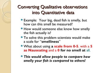 Converting Qualitative observationsConverting Qualitative observations
into Quantitative datainto Quantitative data
Example: Your big, dead fish is smelly, but
how can this smell be measured?
How would someone else know how smelly
the fish actually is?
To solve this problem scientists would make
a scale for “smelliness”
What about using a scale from 0-5, with a 5
as Nauseating and a 0 for no smell at all.
This would allow people to compare how
smelly your fish is compared to others!
 