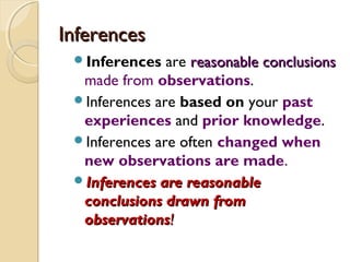 InferencesInferences
Inferences are reasonable conclusionsreasonable conclusions
made from observations.
Inferences are based on your past
experiences and prior knowledge.
Inferences are often changed when
new observations are made.
Inferences are reasonableInferences are reasonable
conclusions drawn fromconclusions drawn from
observationsobservations!!
 