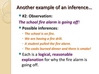 Another example of an inference…Another example of an inference…
#2: Observation:
The school fire alarm is going off!
Possible inferences:
◦ The school is on fire.
◦ We are having a fire drill.
◦ A student pulled the fire alarm.
◦ The cooks burned dinner and there is smoke!
Each is a logical, reasonable
explanation for why the fire alarm is
going off.
 