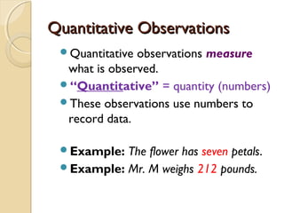 Quantitative ObservationsQuantitative Observations
Quantitative observations measure
what is observed.
“Quantitative” = quantity (numbers)
These observations use numbers to
record data.
Example: The flower has seven petals.
Example: Mr. M weighs 212 pounds.
 
