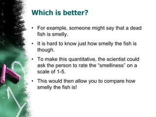 Which is better?
• For example, someone might say that a dead
fish is smelly.
• It is hard to know just how smelly the fish is
though.
• To make this quantitative, the scientist could
ask the person to rate the “smelliness” on a
scale of 1-5.
• This would then allow you to compare how
smelly the fish is!
 