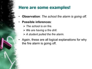 Here are some examples!
• Observation: The school fire alarm is going off.
• Possible inferences:
 The school is on fire.
 We are having a fire drill.
 A student pulled the fire alarm.
• Again, these are all logical explanations for why
the fire alarm is going off.
 