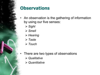 Observations
• An observation is the gathering of information
by using our five senses:
 Sight
 Smell
 Hearing
 Taste
 Touch
• There are two types of observations
 Qualitative
 Quantitative
 