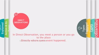 Types
Of
Observations
More
Types
Types
Explained
07
In Direct Observation, you meet a person or you go
to the place
Directly where some event happened.
Like Doctor meets the patient.
DIRECT
OBSERVATIONS
Action
&
Its
Types
Types
Explained
Observatio
 