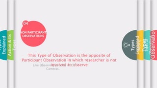 Observatio
Types
Of
Observations
More
Types
Types
Explained
04
This Type of Observation is the opposite of
Participant Observation in which researcher is not
involved to observe
Like Observing peoples in CCTV
Cameras.
NON PARTICIPANT
OBSERVATIONS
Action
&
Its
Types
Types
Explained
 