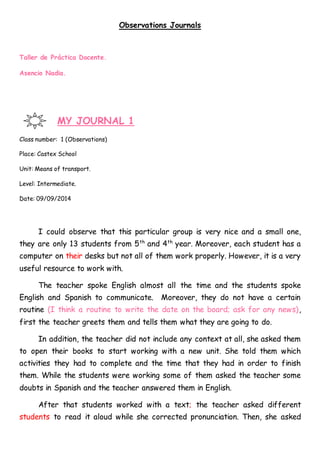 Observations Journals
Taller de Práctica Docente.
Asencio Nadia.
MY JOURNAL 1
Class number: 1 (Observations)
Place: Castex School
Unit: Means of transport.
Level: Intermediate.
Date: 09/09/2014
I could observe that this particular group is very nice and a small one,
they are only 13 students from 5th
and 4th
year. Moreover, each student has a
computer on their desks but not all of them work properly. However, it is a very
useful resource to work with.
The teacher spoke English almost all the time and the students spoke
English and Spanish to communicate. Moreover, they do not have a certain
routine (I think a routine to write the date on the board; ask for any news),
first the teacher greets them and tells them what they are going to do.
In addition, the teacher did not include any context at all, she asked them
to open their books to start working with a new unit. She told them which
activities they had to complete and the time that they had in order to finish
them. While the students were working some of them asked the teacher some
doubts in Spanish and the teacher answered them in English.
After that students worked with a text; the teacher asked different
students to read it aloud while she corrected pronunciation. Then, she asked
 