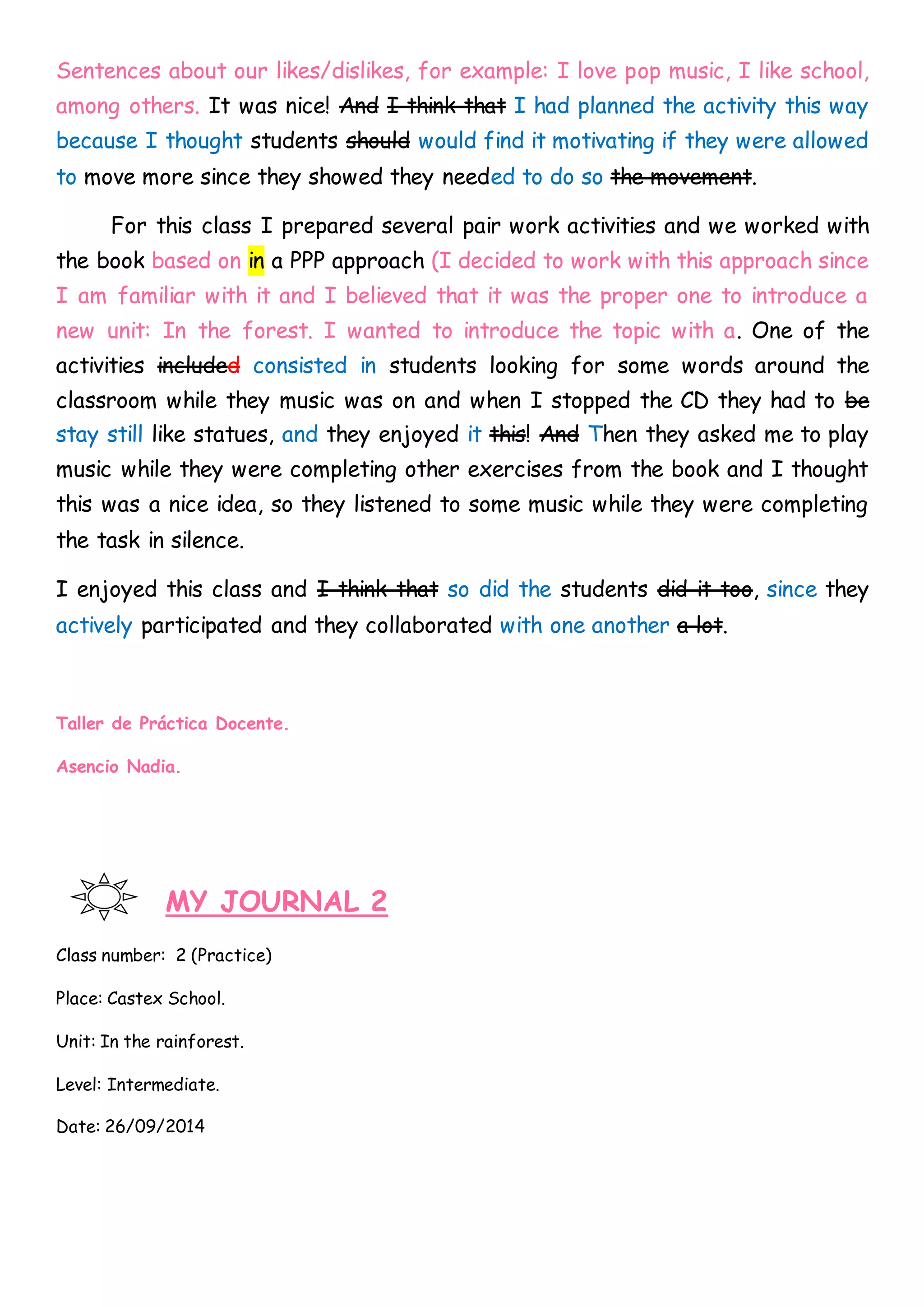 Sentences about our likes/dislikes, for example: I love pop music, I like school,
among others. It was nice! And I think that I had planned the activity this way
because I thought students should would find it motivating if they were allowed
to move more since they showed they needed to do so the movement.
For this class I prepared several pair work activities and we worked with
the book based on in a PPP approach (I decided to work with this approach since
I am familiar with it and I believed that it was the proper one to introduce a
new unit: In the forest. I wanted to introduce the topic with a. One of the
activities included consisted in students looking for some words around the
classroom while they music was on and when I stopped the CD they had to be
stay still like statues, and they enjoyed it this! And Then they asked me to play
music while they were completing other exercises from the book and I thought
this was a nice idea, so they listened to some music while they were completing
the task in silence.
I enjoyed this class and I think that so did the students did it too, since they
actively participated and they collaborated with one another a lot.
Taller de Práctica Docente.
Asencio Nadia.
MY JOURNAL 2
Class number: 2 (Practice)
Place: Castex School.
Unit: In the rainforest.
Level: Intermediate.
Date: 26/09/2014
 