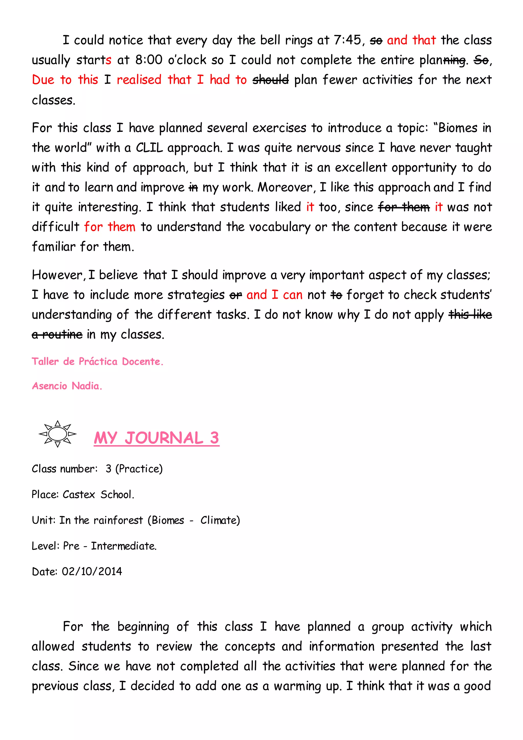 I could notice that every day the bell rings at 7:45, so and that the class
usually starts at 8:00 o’clock so I could not complete the entire planning. So,
Due to this I realised that I had to should plan fewer activities for the next
classes.
For this class I have planned several exercises to introduce a topic: “Biomes in
the world” with a CLIL approach. I was quite nervous since I have never taught
with this kind of approach, but I think that it is an excellent opportunity to do
it and to learn and improve in my work. Moreover, I like this approach and I find
it quite interesting. I think that students liked it too, since for them it was not
difficult for them to understand the vocabulary or the content because it were
familiar for them.
However, I believe that I should improve a very important aspect of my classes;
I have to include more strategies or and I can not to forget to check students’
understanding of the different tasks. I do not know why I do not apply this like
a routine in my classes.
Taller de Práctica Docente.
Asencio Nadia.
MY JOURNAL 3
Class number: 3 (Practice)
Place: Castex School.
Unit: In the rainforest (Biomes - Climate)
Level: Pre - Intermediate.
Date: 02/10/2014
For the beginning of this class I have planned a group activity which
allowed students to review the concepts and information presented the last
class. Since we have not completed all the activities that were planned for the
previous class, I decided to add one as a warming up. I think that it was a good
 