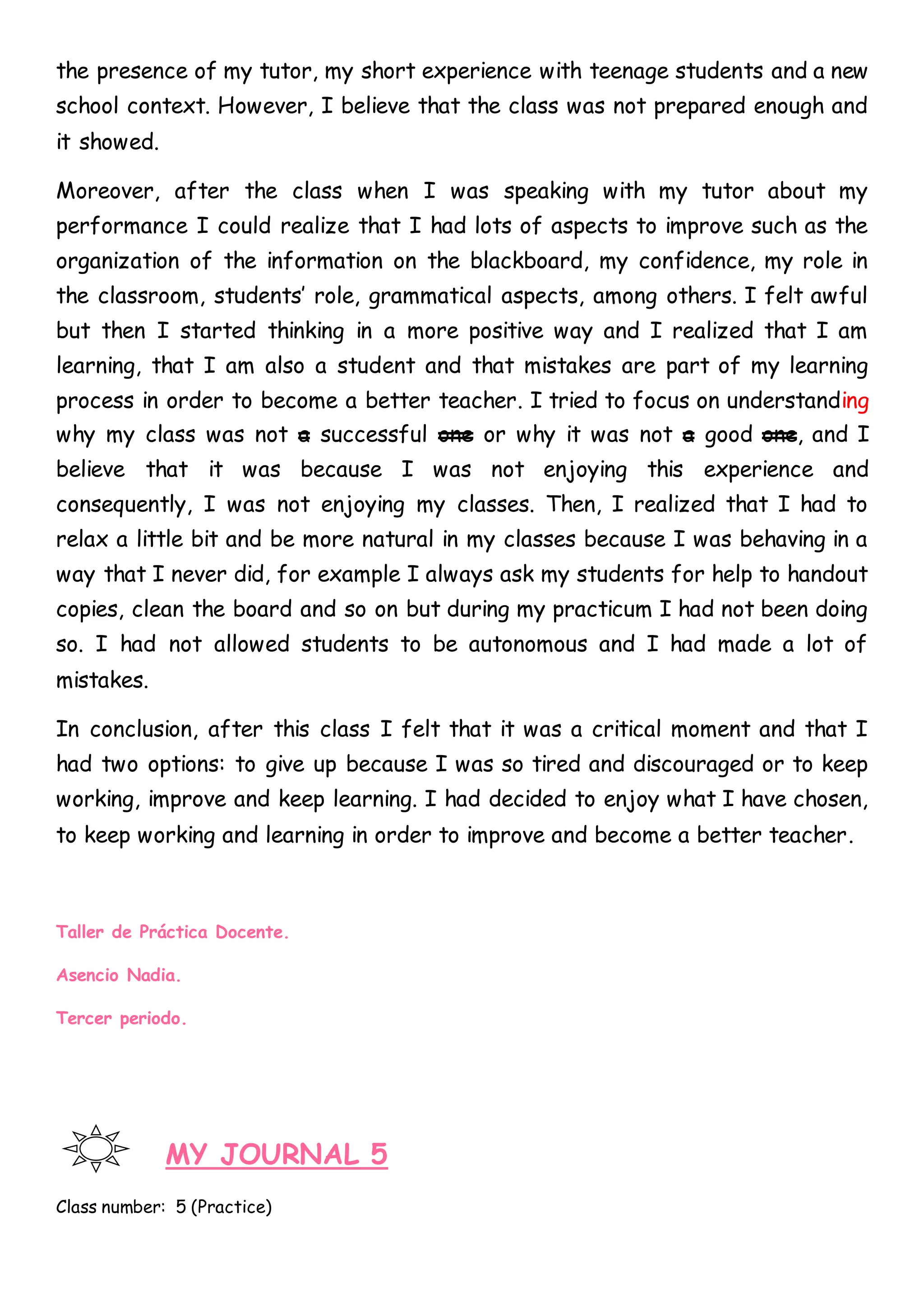 the presence of my tutor, my short experience with teenage students and a new
school context. However, I believe that the class was not prepared enough and
it showed.
Moreover, after the class when I was speaking with my tutor about my
performance I could realize that I had lots of aspects to improve such as the
organization of the information on the blackboard, my confidence, my role in
the classroom, students’ role, grammatical aspects, among others. I felt awful
but then I started thinking in a more positive way and I realized that I am
learning, that I am also a student and that mistakes are part of my learning
process in order to become a better teacher. I tried to focus on understanding
why my class was not a successful one or why it was not a good one, and I
believe that it was because I was not enjoying this experience and
consequently, I was not enjoying my classes. Then, I realized that I had to
relax a little bit and be more natural in my classes because I was behaving in a
way that I never did, for example I always ask my students for help to handout
copies, clean the board and so on but during my practicum I had not been doing
so. I had not allowed students to be autonomous and I had made a lot of
mistakes.
In conclusion, after this class I felt that it was a critical moment and that I
had two options: to give up because I was so tired and discouraged or to keep
working, improve and keep learning. I had decided to enjoy what I have chosen,
to keep working and learning in order to improve and become a better teacher.
Taller de Práctica Docente.
Asencio Nadia.
Tercer periodo.
MY JOURNAL 5
Class number: 5 (Practice)
 