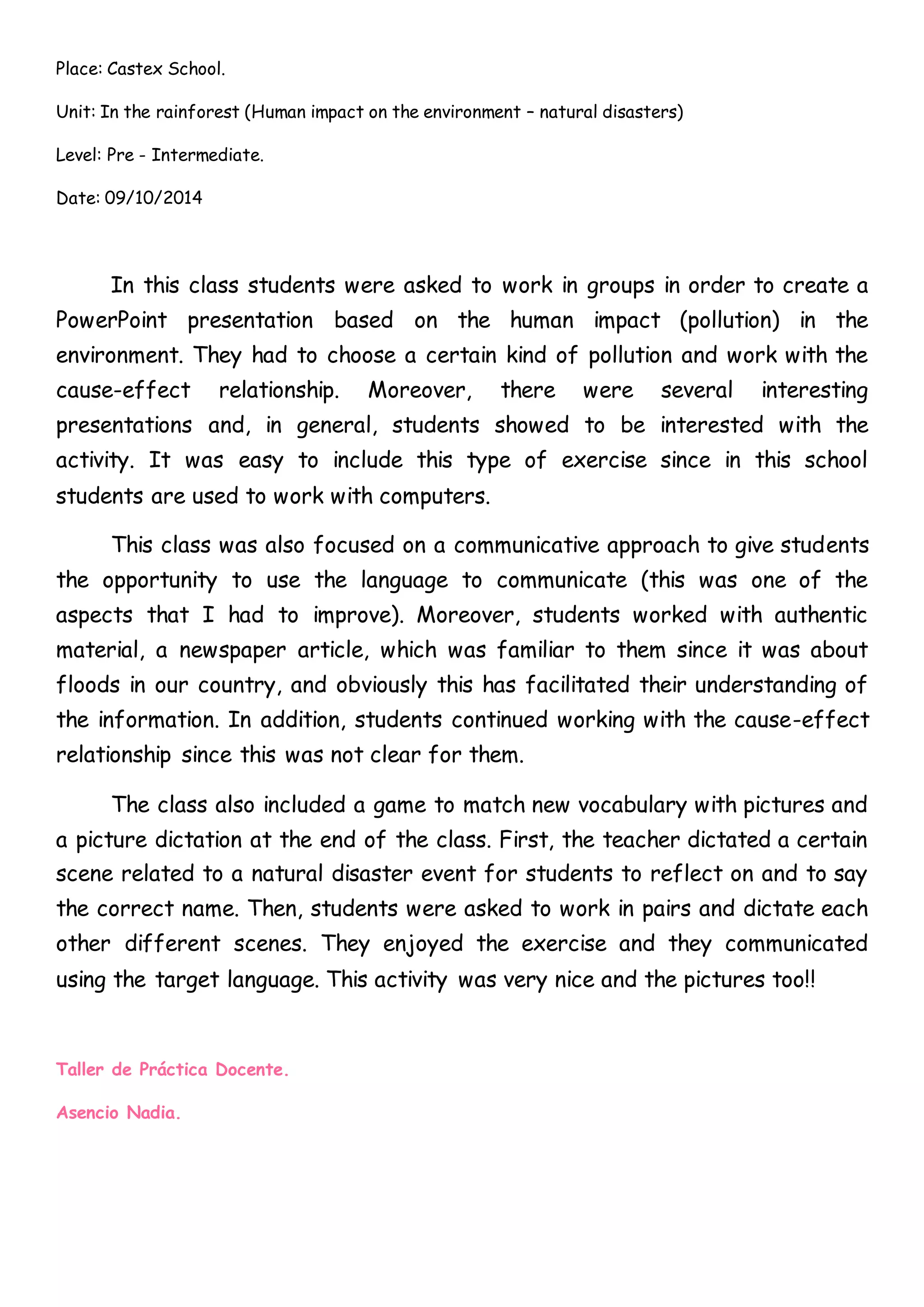 Place: Castex School.
Unit: In the rainforest (Human impact on the environment – natural disasters)
Level: Pre - Intermediate.
Date: 09/10/2014
In this class students were asked to work in groups in order to create a
PowerPoint presentation based on the human impact (pollution) in the
environment. They had to choose a certain kind of pollution and work with the
cause-effect relationship. Moreover, there were several interesting
presentations and, in general, students showed to be interested with the
activity. It was easy to include this type of exercise since in this school
students are used to work with computers.
This class was also focused on a communicative approach to give students
the opportunity to use the language to communicate (this was one of the
aspects that I had to improve). Moreover, students worked with authentic
material, a newspaper article, which was familiar to them since it was about
floods in our country, and obviously this has facilitated their understanding of
the information. In addition, students continued working with the cause-effect
relationship since this was not clear for them.
The class also included a game to match new vocabulary with pictures and
a picture dictation at the end of the class. First, the teacher dictated a certain
scene related to a natural disaster event for students to reflect on and to say
the correct name. Then, students were asked to work in pairs and dictate each
other different scenes. They enjoyed the exercise and they communicated
using the target language. This activity was very nice and the pictures too!!
Taller de Práctica Docente.
Asencio Nadia.
 