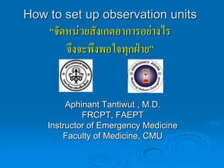 How to set up observation units
    “จัดหน่วยสังเกตอาการอย่างไร
        จึงจะพึงพอใจทุกฝ่าย”


         Aphinant Tantiwut , M.D.
             FRCPT, FAEPT
    Instructor of Emergency Medicine
        Faculty of Medicine, CMU
 