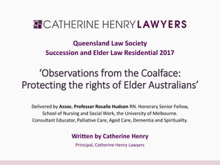 ‘Observations from the Coalface:
Protecting the rights of Elder Australians’
Delivered by Assoc. Professor Rosalie Hudson RN. Honorary Senior Fellow,
School of Nursing and Social Work, the University of Melbourne.
Consultant Educator, Palliative Care, Aged Care, Dementia and Spirituality.
Written by Catherine Henry
Principal, Catherine Henry Lawyers
Queensland Law Society
Succession and Elder Law Residential 2017
 
