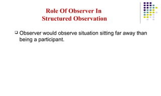 Role Of Observer In
Structured Observation
 Observer would observe situation sitting far away than
being a participant.
 