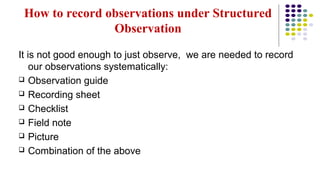 How to record observations under Structured
Observation
It is not good enough to just observe, we are needed to record
our observations systematically:
 Observation guide
 Recording sheet
 Checklist
 Field note
 Picture
 Combination of the above
 