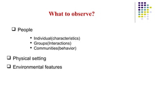 What to observe?
 People
 Individual(characteristics)
 Groups(Interactions)
 Communities(behavior)
 Physical setting
 Environmental features
 