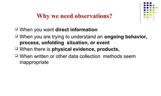 Why we need observations?
 When you want direct information
 When you are trying to understand an ongoing behavior,
process, unfolding situation, or event
 When there is physical evidence, products,
 When written or other data collection methods seem
inappropriate
 