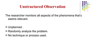 Unstructured Observation
The researcher monitors all aspects of the phenomena that’s
seems relevant.
 Unplanned .
 Randomly analyze the problem.
 No technique or process used.
 