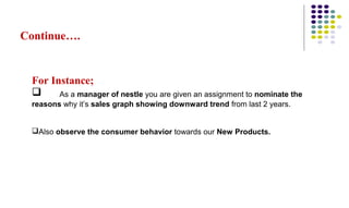 Continue….
For Instance;
 As a manager of nestle you are given an assignment to nominate the
reasons why it’s sales graph showing downward trend from last 2 years.
Also observe the consumer behavior towards our New Products.
 