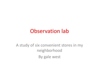 Observation lab

A study of six convenient stores in my
            neighborhood
             By gale west
 