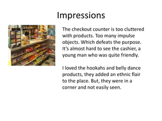 Impressions
 The checkout counter is too cluttered
 with products. Too many impulse
 objects. Which defeats the purpose.
 It’s almost hard to see the cashier, a
 young man who was quite friendly.

 I loved the hookahs and belly dance
 products, they added an ethnic flair
 to the place. But, they were in a
 corner and not easily seen.
 