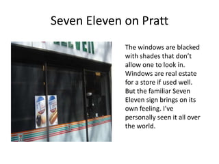 Seven Eleven on Pratt
             The windows are blacked
             with shades that don’t
             allow one to look in.
             Windows are real estate
             for a store if used well.
             But the familiar Seven
             Eleven sign brings on its
             own feeling. I’ve
             personally seen it all over
             the world.
 