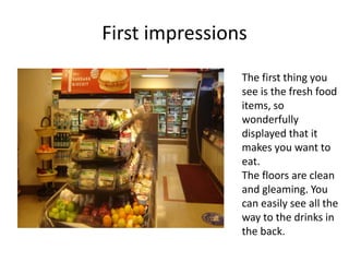First impressions
                The first thing you
                see is the fresh food
                items, so
                wonderfully
                displayed that it
                makes you want to
                eat.
                The floors are clean
                and gleaming. You
                can easily see all the
                way to the drinks in
                the back.
 
