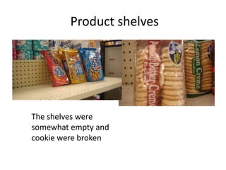 Product shelves




The shelves were
somewhat empty and
cookie were broken
 