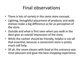 Final observations
• There is lots of variety in the same store concept.
• Lighting, thoughtful placement of products and wide
  shelves make a big difference as far as perception of
  the store.
• Outside and what is first seen when you walk in the
  door give an overall impression of the store.
• While the cashier should be friendly, helpful is not all
  that essential, because a convenient store is pretty
  much self help.
• Of all, the seven eleven with food at the entrance was
  most pleasant and gave the best shopping experience.
 